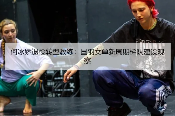 何冰娇退役转型教练：国羽女单新周期梯队建设观察
